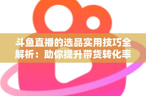 斗鱼直播的选品实用技巧全解析:助你提升带货转化率的实战指南 斗鱼直播的选品实用技巧全解析:助你提升带货转化率的实战指南