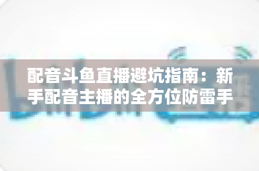 配音斗鱼直播避坑指南：新手配音主播的全方位防雷手册与实战经验分享