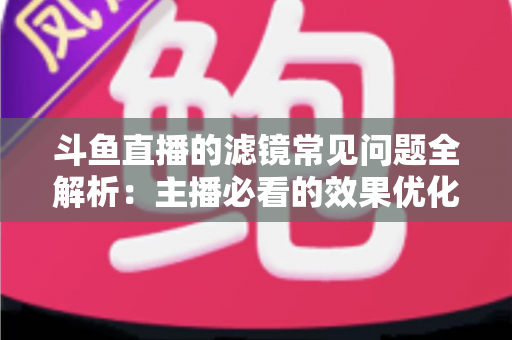 斗鱼直播的滤镜常见问题全解析：主播必看的效果优化与故障排除实用指南