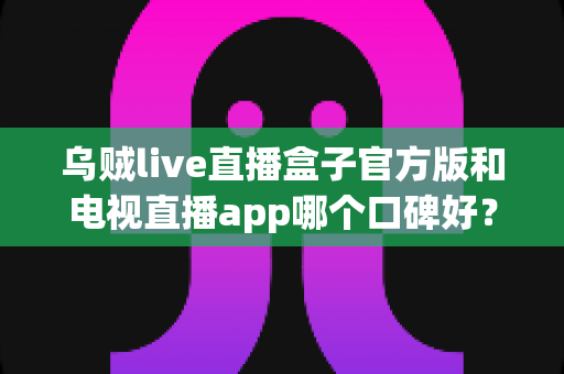 乌贼live直播盒子官方版和电视直播app哪个口碑好?全面对比解析助你找到最适合的观影方案 乌贼live直播盒子官方版和电视直播app哪个口碑好?全面对比解析助你找到最适合的观影方案