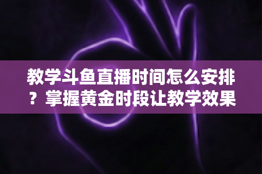 教学斗鱼直播时间怎么安排?掌握黄金时段让教学效果翻倍的完整指南 教学斗鱼直播时间怎么安排?掌握黄金时段让教学效果翻倍的完整指南