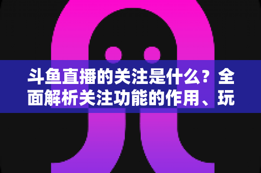 斗鱼直播的关注是什么?全面解析关注功能的作用、玩法与常见问题 斗鱼直播的关注是什么?全面解析关注功能的作用、玩法与常见问题