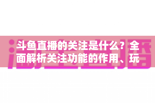 斗鱼直播的关注是什么?全面解析关注功能的作用、玩法与常见问题 斗鱼直播的关注是什么?全面解析关注功能的作用、玩法与常见问题