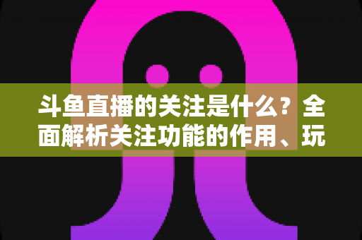 斗鱼直播的关注是什么?全面解析关注功能的作用、玩法与常见问题 斗鱼直播的关注是什么?全面解析关注功能的作用、玩法与常见问题