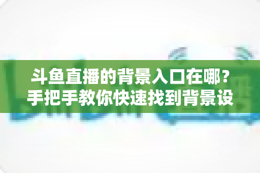 斗鱼直播的背景入口在哪?手把手教你快速找到背景设置入口的完整攻略 斗鱼直播的背景入口在哪?手把手教你快速找到背景设置入口的完整攻略