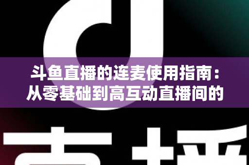 斗鱼直播的连麦使用指南：从零基础到高互动直播间的完整教学