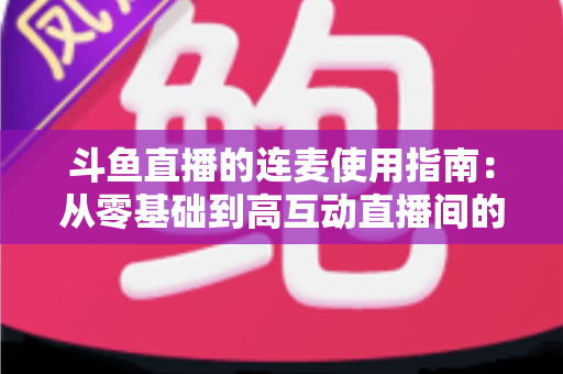 斗鱼直播的连麦使用指南：从零基础到高互动直播间的完整教学