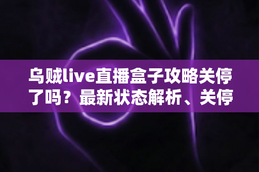 乌贼live直播盒子攻略关停了吗？最新状态解析、关停原因与用户应对全指南