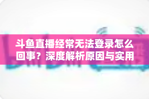 斗鱼直播经常无法登录怎么回事？深度解析原因与实用解决技巧全攻略