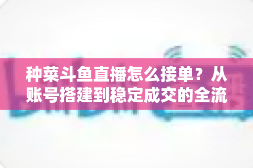 种菜斗鱼直播怎么接单？从账号搭建到稳定成交的全流程实战指南