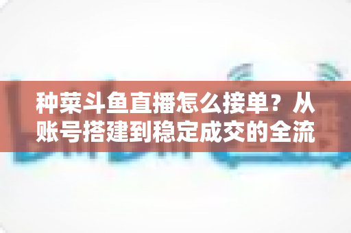 种菜斗鱼直播怎么接单？从账号搭建到稳定成交的全流程实战指南