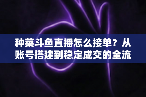 种菜斗鱼直播怎么接单？从账号搭建到稳定成交的全流程实战指南