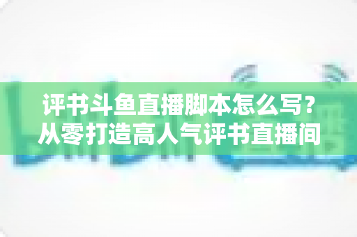 评书斗鱼直播脚本怎么写?从零打造高人气评书直播间的完整脚本创作指南 评书斗鱼直播脚本怎么写?从零打造高人气评书直播间的完整脚本创作指南