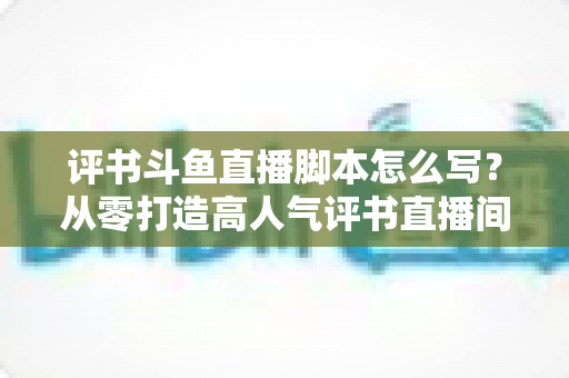 评书斗鱼直播脚本怎么写?从零打造高人气评书直播间的完整脚本创作指南 评书斗鱼直播脚本怎么写?从零打造高人气评书直播间的完整脚本创作指南