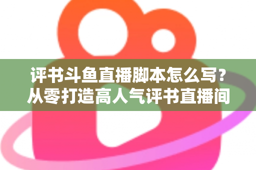 评书斗鱼直播脚本怎么写?从零打造高人气评书直播间的完整脚本创作指南 评书斗鱼直播脚本怎么写?从零打造高人气评书直播间的完整脚本创作指南