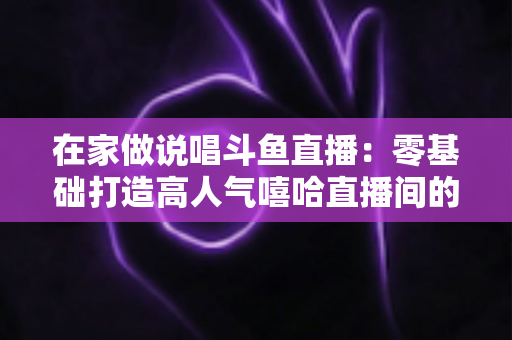 在家做说唱斗鱼直播：零基础打造高人气嘻哈直播间的全方位实战指南