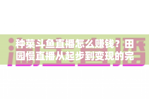 种菜斗鱼直播怎么赚钱?田园慢直播从起步到变现的完整实操攻略 种菜斗鱼直播怎么赚钱?田园慢直播从起步到变现的完整实操攻略