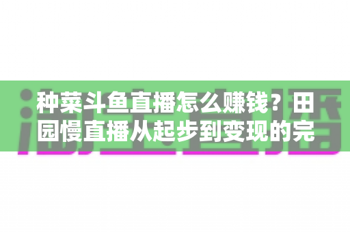 种菜斗鱼直播怎么赚钱?田园慢直播从起步到变现的完整实操攻略 种菜斗鱼直播怎么赚钱?田园慢直播从起步到变现的完整实操攻略