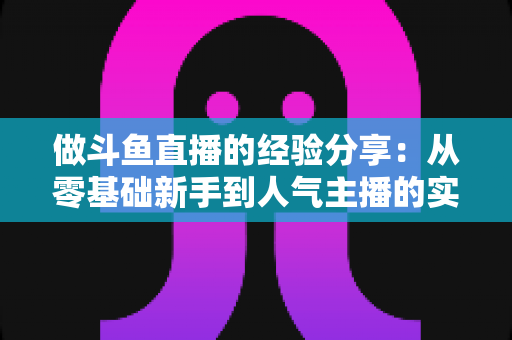 做斗鱼直播的经验分享:从零基础新手到人气主播的实战指南与避坑心得 做斗鱼直播的经验分享:从零基础新手到人气主播的实战指南与避坑心得