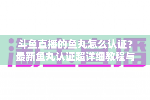 斗鱼直播的鱼丸怎么认证？最新鱼丸认证超详细教程与常见问题一站式全解析