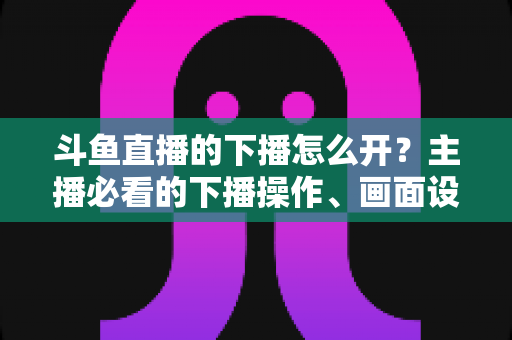 斗鱼直播的下播怎么开?主播必看的下播操作、画面设置与运营全攻略 斗鱼直播的下播怎么开?主播必看的下播操作、画面设置与运营全攻略