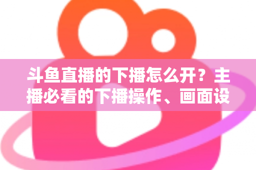 斗鱼直播的下播怎么开?主播必看的下播操作、画面设置与运营全攻略 斗鱼直播的下播怎么开?主播必看的下播操作、画面设置与运营全攻略