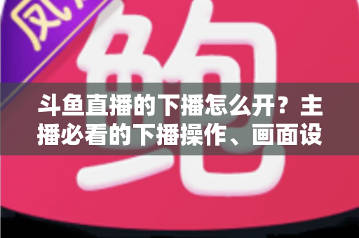 斗鱼直播的下播怎么开？主播必看的下播操作、画面设置与运营全攻略