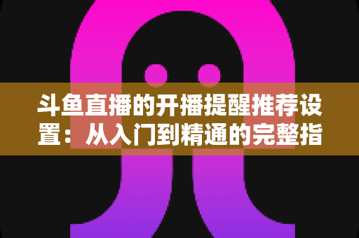 斗鱼直播的开播提醒推荐设置:从入门到精通的完整指南,让你不错过任何一场精彩直播 斗鱼直播的开播提醒推荐设置:从入门到精通的完整指南,让你不错过任何一场精彩直播