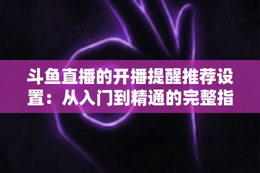 斗鱼直播的开播提醒推荐设置:从入门到精通的完整指南,让你不错过任何一场精彩直播 斗鱼直播的开播提醒推荐设置:从入门到精通的完整指南,让你不错过任何一场精彩直播
