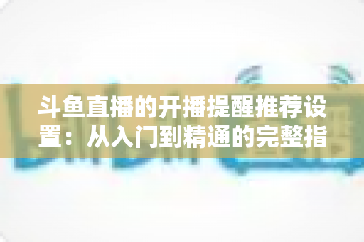 斗鱼直播的开播提醒推荐设置:从入门到精通的完整指南,让你不错过任何一场精彩直播 斗鱼直播的开播提醒推荐设置:从入门到精通的完整指南,让你不错过任何一场精彩直播