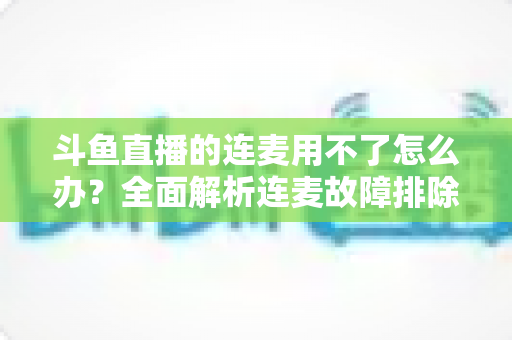 斗鱼直播的连麦用不了怎么办？全面解析连麦故障排除指南与实用解决方案