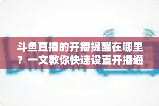 斗鱼直播的开播提醒在哪里？一文教你快速设置开播通知，精彩直播不错过