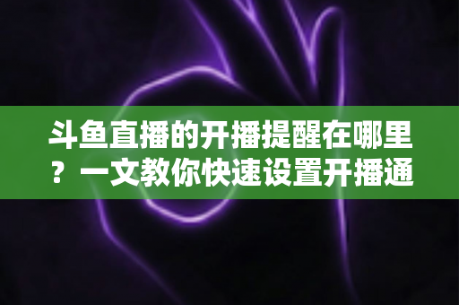 斗鱼直播的开播提醒在哪里？一文教你快速设置开播通知，精彩直播不错过