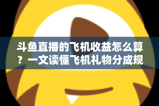 斗鱼直播的飞机收益怎么算?一文读懂飞机礼物分成规则、计算公式与提现流程 斗鱼直播的飞机收益怎么算?一文读懂飞机礼物分成规则、计算公式与提现流程
