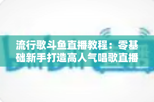 流行歌斗鱼直播教程：零基础新手打造高人气唱歌直播间的完整实战指南