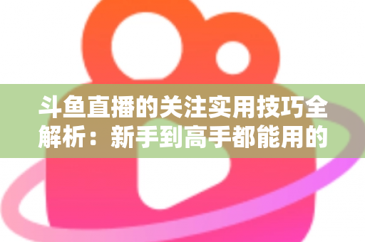 斗鱼直播的关注实用技巧全解析：新手到高手都能用的高效关注管理指南