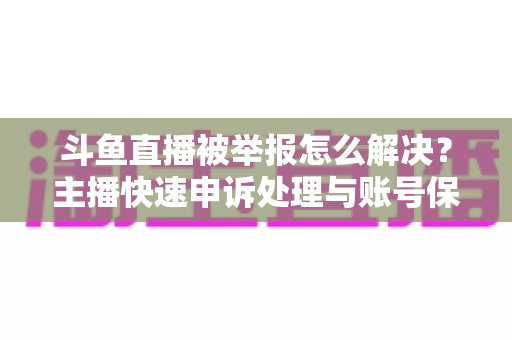 斗鱼直播被举报怎么解决？主播快速申诉处理与账号保护全攻略