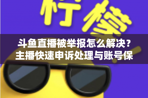斗鱼直播被举报怎么解决？主播快速申诉处理与账号保护全攻略