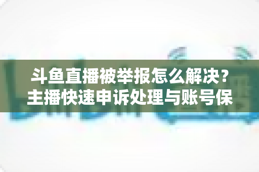 斗鱼直播被举报怎么解决？主播快速申诉处理与账号保护全攻略