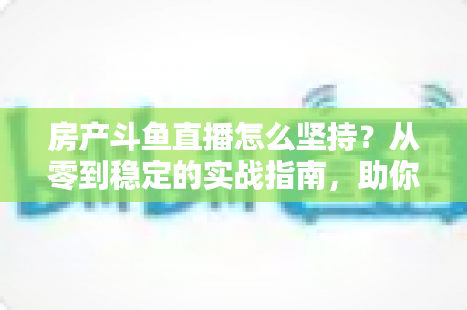 房产斗鱼直播怎么坚持？从零到稳定的实战指南，助你打造长期有效的房产营销直播间