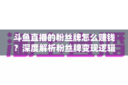 斗鱼直播的粉丝牌怎么赚钱?深度解析粉丝牌变现逻辑与主播运营实战全攻略 斗鱼直播的粉丝牌怎么赚钱?深度解析粉丝牌变现逻辑与主播运营实战全攻略