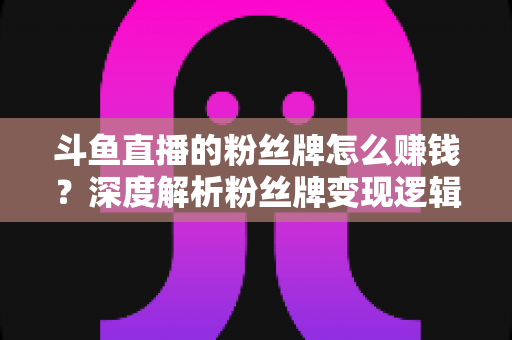 斗鱼直播的粉丝牌怎么赚钱?深度解析粉丝牌变现逻辑与主播运营实战全攻略 斗鱼直播的粉丝牌怎么赚钱?深度解析粉丝牌变现逻辑与主播运营实战全攻略