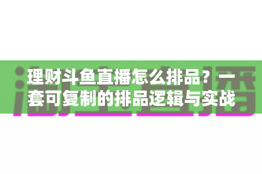 理财斗鱼直播怎么排品？一套可复制的排品逻辑与实战避坑全攻略