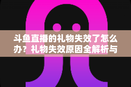 斗鱼直播的礼物失效了怎么办?礼物失效原因全解析与快速解决方法指南 斗鱼直播的礼物失效了怎么办?礼物失效原因全解析与快速解决方法指南
