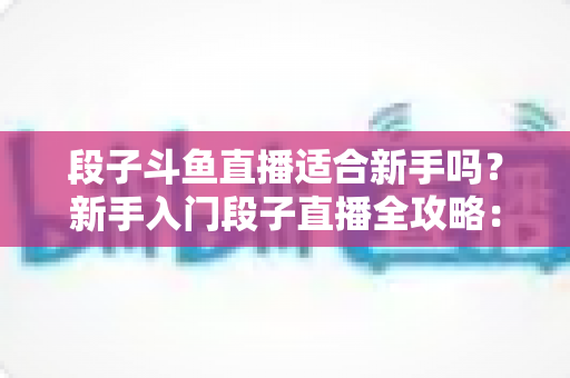 段子斗鱼直播适合新手吗?新手入门段子直播全攻略:优势、挑战与实操建议一览 段子斗鱼直播适合新手吗?新手入门段子直播全攻略:优势、挑战与实操建议一览