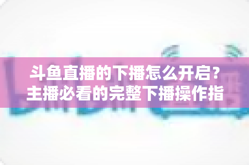 斗鱼直播的下播怎么开启?主播必看的完整下播操作指南与实用技巧 斗鱼直播的下播怎么开启?主播必看的完整下播操作指南与实用技巧