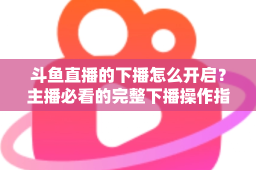 斗鱼直播的下播怎么开启？主播必看的完整下播操作指南与实用技巧