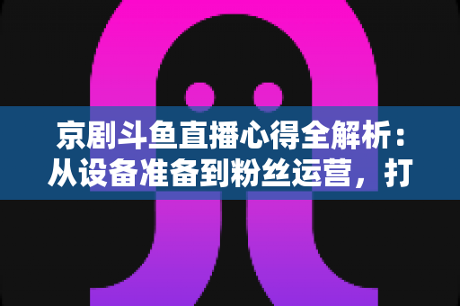 京剧斗鱼直播心得全解析:从设备准备到粉丝运营,打造高人气戏曲直播间的实战指南 京剧斗鱼直播心得全解析:从设备准备到粉丝运营,打造高人气戏曲直播间的实战指南