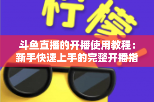 斗鱼直播的开播使用教程:新手快速上手的完整开播指南 斗鱼直播的开播使用教程:新手快速上手的完整开播指南