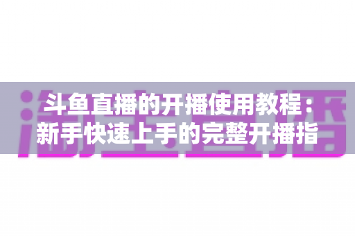 斗鱼直播的开播使用教程:新手快速上手的完整开播指南 斗鱼直播的开播使用教程:新手快速上手的完整开播指南